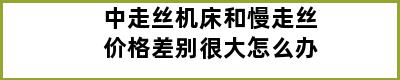 中走丝机床和慢走丝价格差别很大怎么办