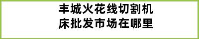 丰城火花线切割机床批发市场在哪里