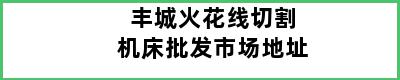 丰城火花线切割机床批发市场地址