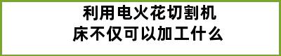 利用电火花切割机床不仅可以加工什么