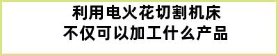 利用电火花切割机床不仅可以加工什么产品