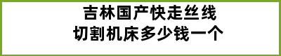 吉林国产快走丝线切割机床多少钱一个