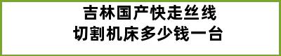 吉林国产快走丝线切割机床多少钱一台