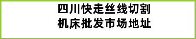 四川快走丝线切割机床批发市场地址