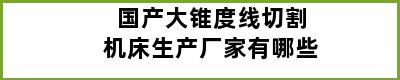 国产大锥度线切割机床生产厂家有哪些