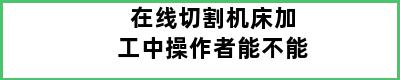 在线切割机床加工中操作者能不能