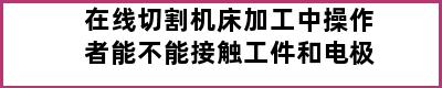 在线切割机床加工中操作者能不能接触工件和电极