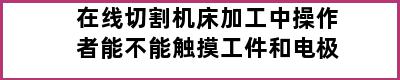 在线切割机床加工中操作者能不能触摸工件和电极