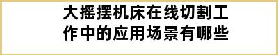 大摇摆机床在线切割工作中的应用场景有哪些