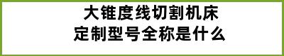 大锥度线切割机床定制型号全称是什么