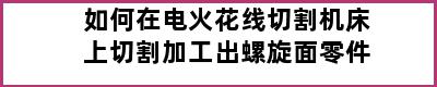 如何在电火花线切割机床上切割加工出螺旋面零件