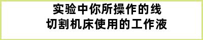 实验中你所操作的线切割机床使用的工作液