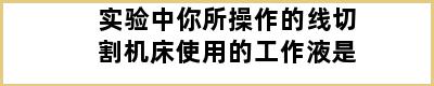 实验中你所操作的线切割机床使用的工作液是