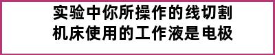 实验中你所操作的线切割机床使用的工作液是电极