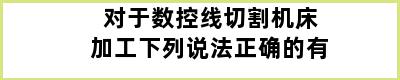 对于数控线切割机床加工下列说法正确的有