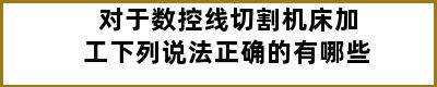 对于数控线切割机床加工下列说法正确的有哪些