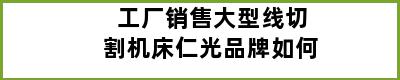 工厂销售大型线切割机床仁光品牌如何