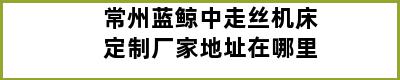 常州蓝鲸中走丝机床定制厂家地址在哪里