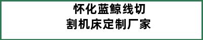 怀化蓝鲸线切割机床定制厂家