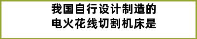 我国自行设计制造的电火花线切割机床是