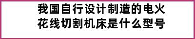 我国自行设计制造的电火花线切割机床是什么型号