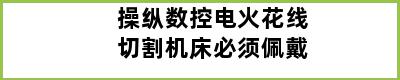 操纵数控电火花线切割机床必须佩戴