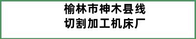 榆林市神木县线切割加工机床厂