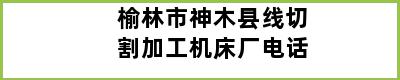 榆林市神木县线切割加工机床厂电话