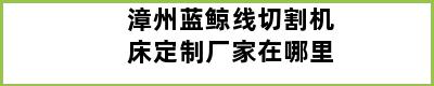 漳州蓝鲸线切割机床定制厂家在哪里