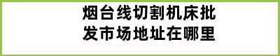 烟台线切割机床批发市场地址在哪里