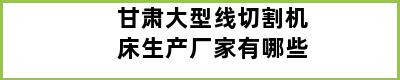 甘肃大型线切割机床生产厂家有哪些