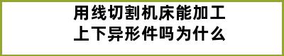 用线切割机床能加工上下异形件吗为什么