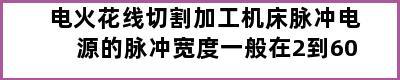 电火花线切割加工机床脉冲电源的脉冲宽度一般在2到60