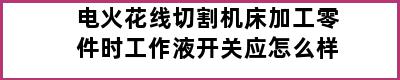 电火花线切割机床加工零件时工作液开关应怎么样