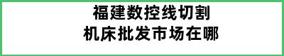 福建数控线切割机床批发市场在哪