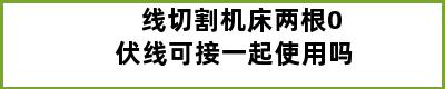 线切割机床两根0伏线可接一起使用吗