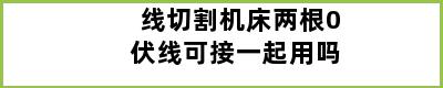 线切割机床两根0伏线可接一起用吗