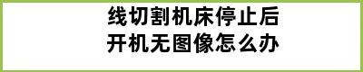 线切割机床停止后开机无图像怎么办