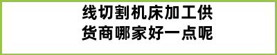 线切割机床加工供货商哪家好一点呢