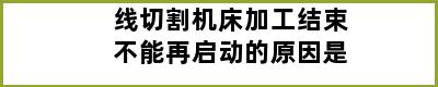 线切割机床加工结束不能再启动的原因是