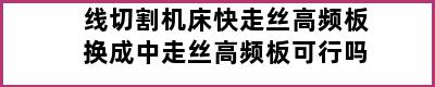 线切割机床快走丝高频板换成中走丝高频板可行吗