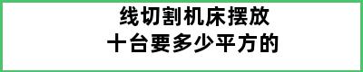 线切割机床摆放十台要多少平方的