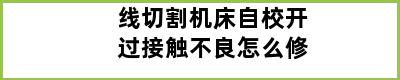 线切割机床自校开过接触不良怎么修