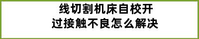 线切割机床自校开过接触不良怎么解决