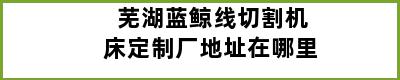 芜湖蓝鲸线切割机床定制厂地址在哪里