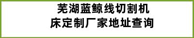 芜湖蓝鲸线切割机床定制厂家地址查询