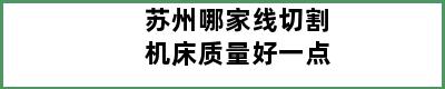 苏州哪家线切割机床质量好一点