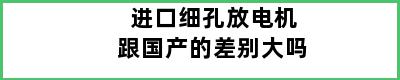 进口细孔放电机跟国产的差别大吗