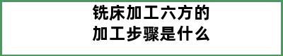 铣床加工六方的加工步骤是什么